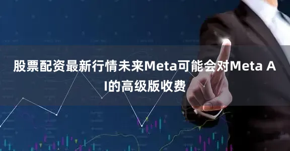 股票配资最新行情未来Meta可能会对Meta AI的高级版收费