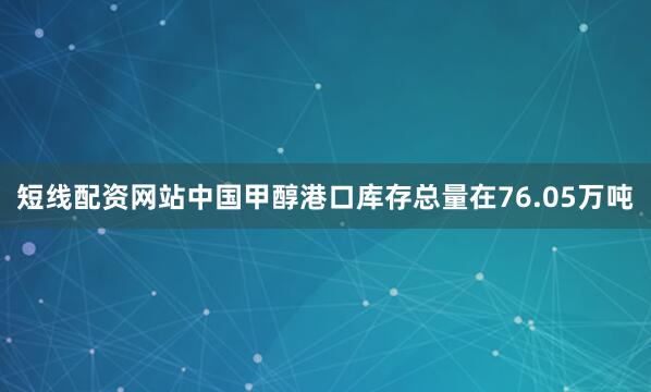短线配资网站中国甲醇港口库存总量在76.05万吨