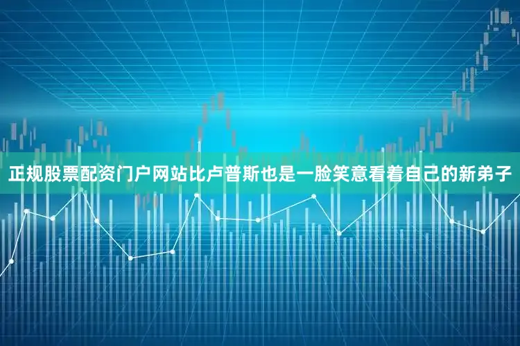 正规股票配资门户网站比卢普斯也是一脸笑意看着自己的新弟子