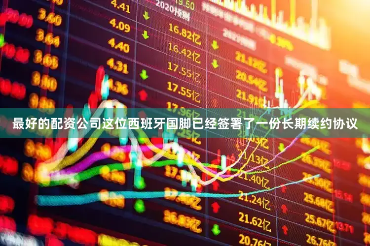 最好的配资公司这位西班牙国脚已经签署了一份长期续约协议