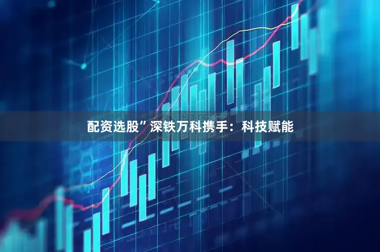 配资选股”　　深铁万科携手：科技赋能