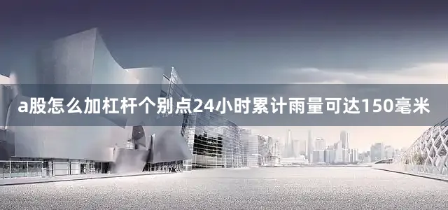 a股怎么加杠杆个别点24小时累计雨量可达150毫米
