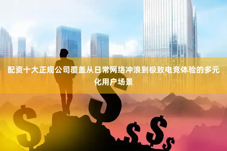 配资十大正规公司覆盖从日常网络冲浪到极致电竞体验的多元化用户场景