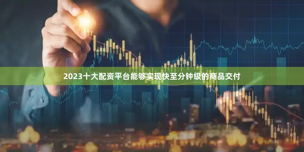 2023十大配资平台能够实现快至分钟级的商品交付